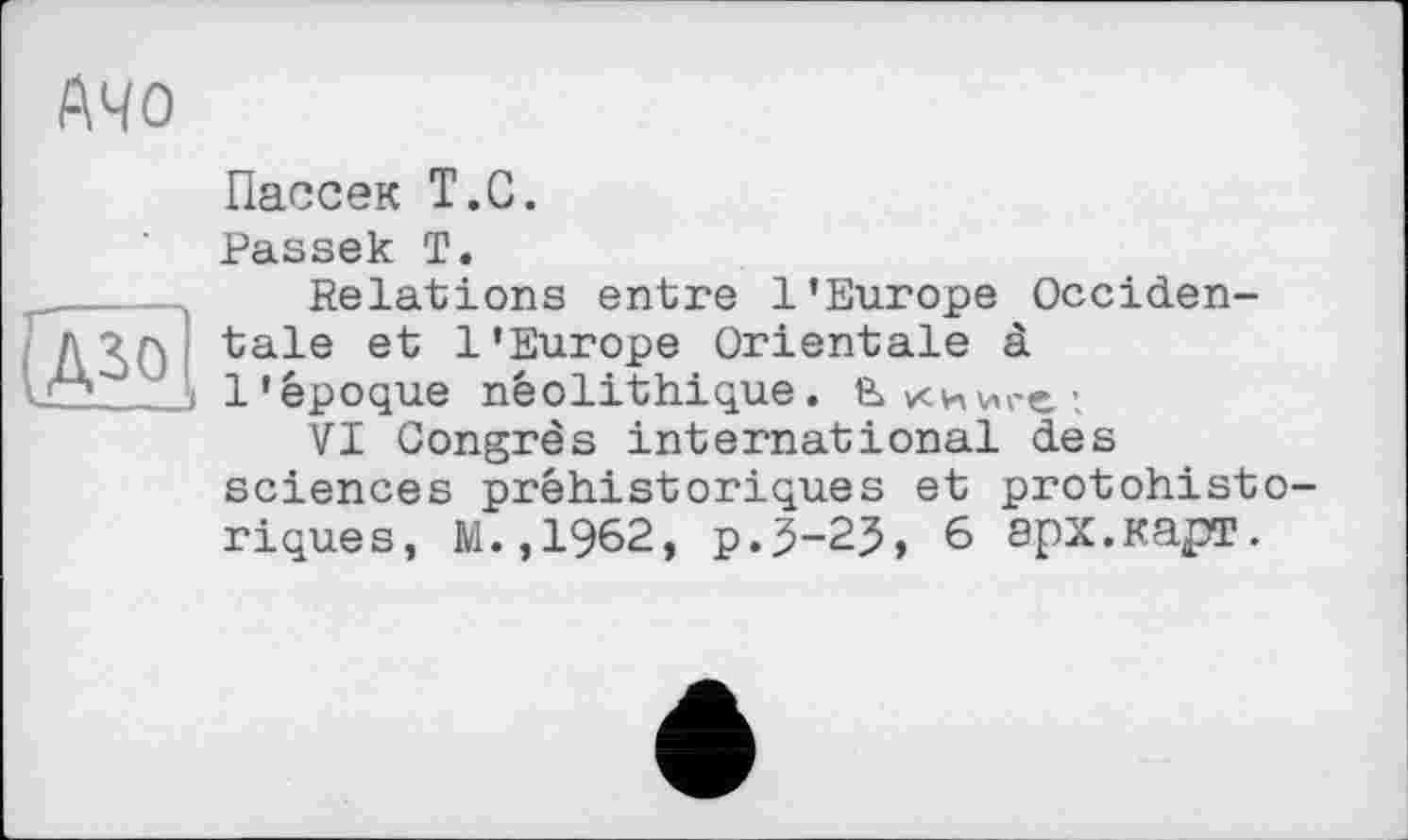 ﻿АЧО
Пассек Т.С.
ASQ
Passek Т.
Relations entre l’Europe Occidentale et l'Europe Orientale à l'époque néolithique. Вкииге;
VI Congrès international des sciences préhistoriques et protohistoriques, M.,1962, р.5-25, 6 арх.карт.